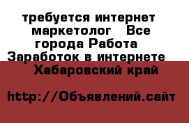 требуется интернет- маркетолог - Все города Работа » Заработок в интернете   . Хабаровский край